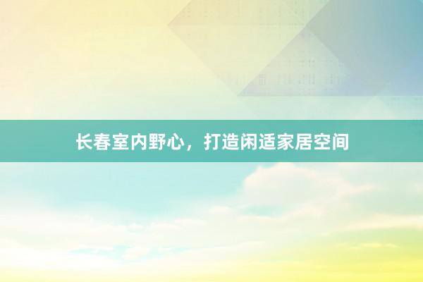 长春室内野心,打造闲适家居空间