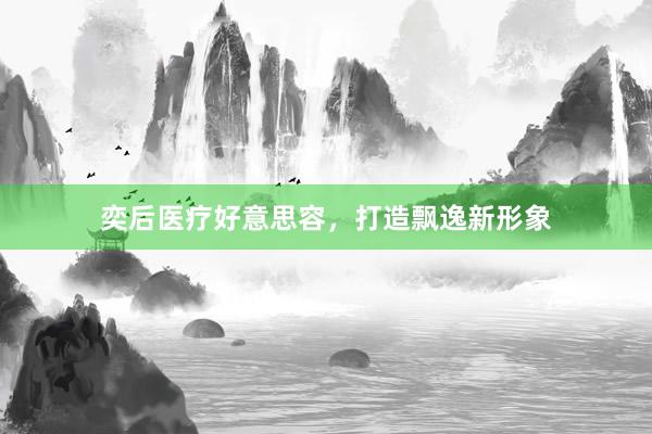 奕后医疗好意思容，打造飘逸新形象