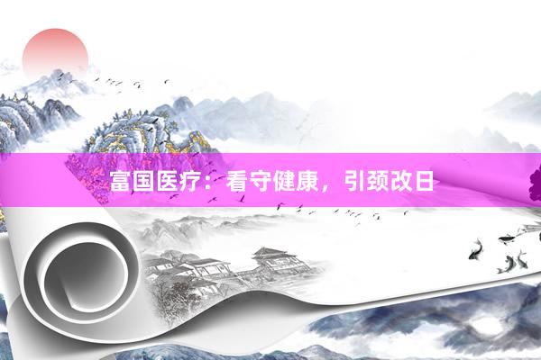 富国医疗：看守健康，引颈改日