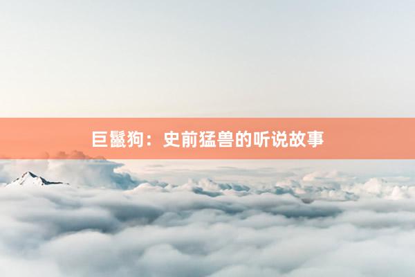巨鬣狗：史前猛兽的听说故事