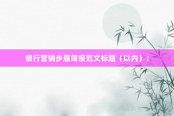 银行营销步履简报范文标题（以内）：